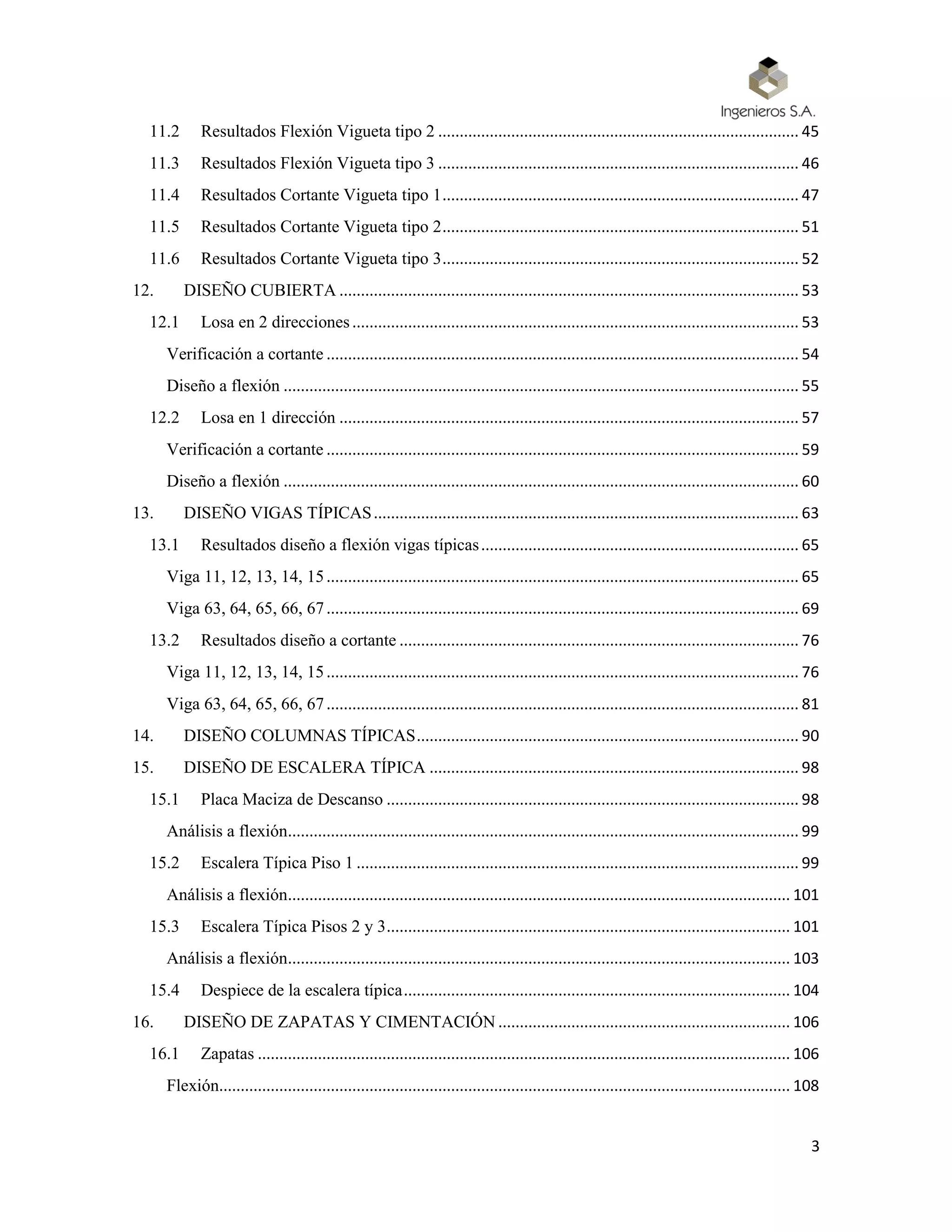 3
11.2 Resultados Flexión Vigueta tipo 2 .................................................................................... 45
11.3 Resultados Flexión Vigueta tipo 3 .................................................................................... 46
11.4 Resultados Cortante Vigueta tipo 1................................................................................... 47
11.5 Resultados Cortante Vigueta tipo 2................................................................................... 51
11.6 Resultados Cortante Vigueta tipo 3................................................................................... 52
12. DISEÑO CUBIERTA ........................................................................................................... 53
12.1 Losa en 2 direcciones........................................................................................................ 53
Verificación a cortante .............................................................................................................. 54
Diseño a flexión ........................................................................................................................ 55
12.2 Losa en 1 dirección ........................................................................................................... 57
Verificación a cortante .............................................................................................................. 59
Diseño a flexión ........................................................................................................................ 60
13. DISEÑO VIGAS TÍPICAS................................................................................................... 63
13.1 Resultados diseño a flexión vigas típicas.......................................................................... 65
Viga 11, 12, 13, 14, 15.............................................................................................................. 65
Viga 63, 64, 65, 66, 67.............................................................................................................. 69
13.2 Resultados diseño a cortante ............................................................................................. 76
Viga 11, 12, 13, 14, 15.............................................................................................................. 76
Viga 63, 64, 65, 66, 67.............................................................................................................. 81
14. DISEÑO COLUMNAS TÍPICAS......................................................................................... 90
15. DISEÑO DE ESCALERA TÍPICA ...................................................................................... 98
15.1 Placa Maciza de Descanso ................................................................................................ 98
Análisis a flexión....................................................................................................................... 99
15.2 Escalera Típica Piso 1 ....................................................................................................... 99
Análisis a flexión..................................................................................................................... 101
15.3 Escalera Típica Pisos 2 y 3.............................................................................................. 101
Análisis a flexión..................................................................................................................... 103
15.4 Despiece de la escalera típica.......................................................................................... 104
16. DISEÑO DE ZAPATAS Y CIMENTACIÓN .................................................................... 106
16.1 Zapatas ............................................................................................................................ 106
Flexión..................................................................................................................................... 108
 