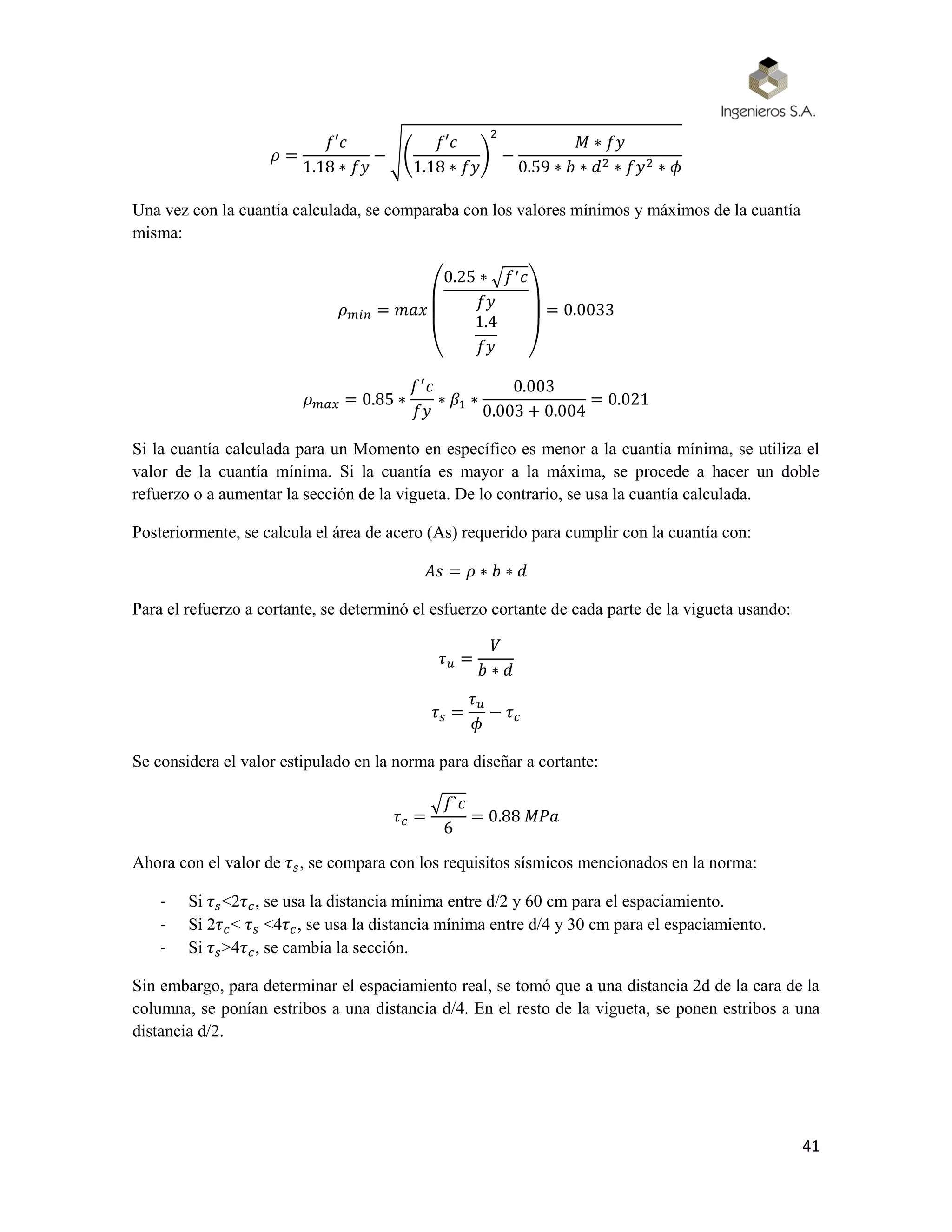 41
𝜌 =
𝑓′𝑐
1.18 ∗ 𝑓𝑦
− √(
𝑓′𝑐
1.18 ∗ 𝑓𝑦
)
2
−
𝑀 ∗ 𝑓𝑦
0.59 ∗ 𝑏 ∗ 𝑑2 ∗ 𝑓𝑦2 ∗ 𝜙
Una vez con la cuantía calculada, se comparaba con los valores mínimos y máximos de la cuantía
misma:
𝜌 𝑚𝑖𝑛 = 𝑚𝑎𝑥
(
0.25 ∗ √𝑓′ 𝑐
𝑓𝑦
1.4
𝑓𝑦 )
= 0.0033
𝜌 𝑚𝑎𝑥 = 0.85 ∗
𝑓′
𝑐
𝑓𝑦
∗ 𝛽1 ∗
0.003
0.003 + 0.004
= 0.021
Si la cuantía calculada para un Momento en específico es menor a la cuantía mínima, se utiliza el
valor de la cuantía mínima. Si la cuantía es mayor a la máxima, se procede a hacer un doble
refuerzo o a aumentar la sección de la vigueta. De lo contrario, se usa la cuantía calculada.
Posteriormente, se calcula el área de acero (As) requerido para cumplir con la cuantía con:
𝐴𝑠 = 𝜌 ∗ 𝑏 ∗ 𝑑
Para el refuerzo a cortante, se determinó el esfuerzo cortante de cada parte de la vigueta usando:
𝜏 𝑢 =
𝑉
𝑏 ∗ 𝑑
𝜏 𝑠 =
𝜏 𝑢
𝜙
− 𝜏 𝑐
Se considera el valor estipulado en la norma para diseñar a cortante:
𝜏 𝑐 =
√𝑓`𝑐
6
= 0.88 𝑀𝑃𝑎
Ahora con el valor de 𝜏 𝑠, se compara con los requisitos sísmicos mencionados en la norma:
- Si 𝜏 𝑠<2𝜏 𝑐, se usa la distancia mínima entre d/2 y 60 cm para el espaciamiento.
- Si 2𝜏 𝑐< 𝜏 𝑠 <4𝜏 𝑐, se usa la distancia mínima entre d/4 y 30 cm para el espaciamiento.
- Si 𝜏 𝑠>4𝜏 𝑐, se cambia la sección.
Sin embargo, para determinar el espaciamiento real, se tomó que a una distancia 2d de la cara de la
columna, se ponían estribos a una distancia d/4. En el resto de la vigueta, se ponen estribos a una
distancia d/2.
 