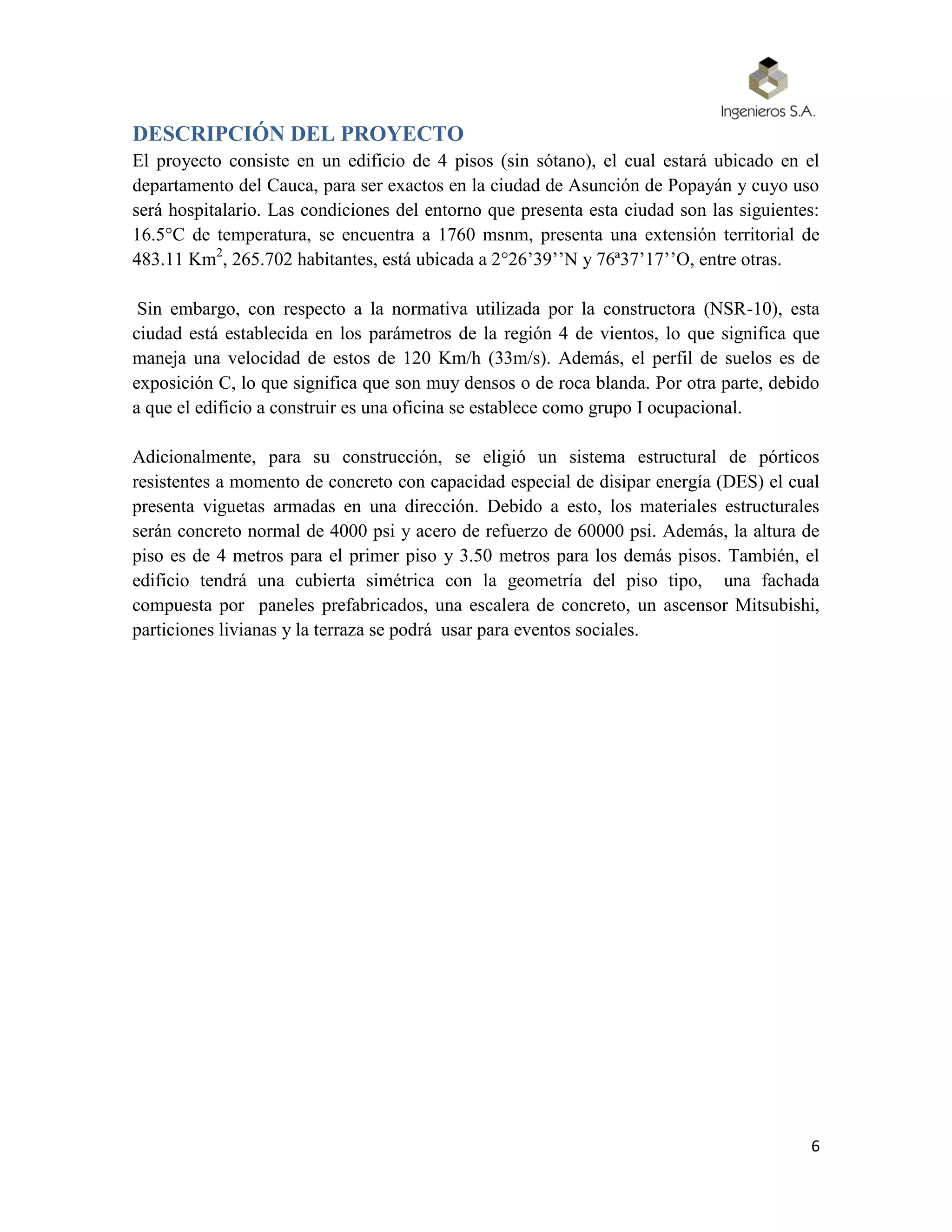 6
DESCRIPCIÓN DEL PROYECTO
El proyecto consiste en un edificio de 4 pisos (sin sótano), el cual estará ubicado en el
departamento del Cauca, para ser exactos en la ciudad de Asunción de Popayán y cuyo uso
será hospitalario. Las condiciones del entorno que presenta esta ciudad son las siguientes:
16.5°C de temperatura, se encuentra a 1760 msnm, presenta una extensión territorial de
483.11 Km2
, 265.702 habitantes, está ubicada a 2°26’39’’N y 76ª37’17’’O, entre otras.
Sin embargo, con respecto a la normativa utilizada por la constructora (NSR-10), esta
ciudad está establecida en los parámetros de la región 4 de vientos, lo que significa que
maneja una velocidad de estos de 120 Km/h (33m/s). Además, el perfil de suelos es de
exposición C, lo que significa que son muy densos o de roca blanda. Por otra parte, debido
a que el edificio a construir es una oficina se establece como grupo I ocupacional.
Adicionalmente, para su construcción, se eligió un sistema estructural de pórticos
resistentes a momento de concreto con capacidad especial de disipar energía (DES) el cual
presenta viguetas armadas en una dirección. Debido a esto, los materiales estructurales
serán concreto normal de 4000 psi y acero de refuerzo de 60000 psi. Además, la altura de
piso es de 4 metros para el primer piso y 3.50 metros para los demás pisos. También, el
edificio tendrá una cubierta simétrica con la geometría del piso tipo, una fachada
compuesta por paneles prefabricados, una escalera de concreto, un ascensor Mitsubishi,
particiones livianas y la terraza se podrá usar para eventos sociales.
 