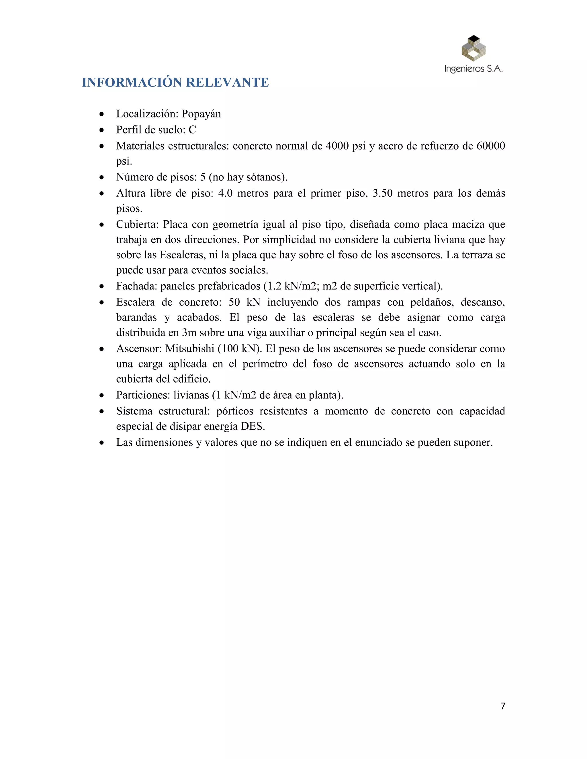 7
INFORMACIÓN RELEVANTE
 Localización: Popayán
 Perfil de suelo: C
 Materiales estructurales: concreto normal de 4000 psi y acero de refuerzo de 60000
psi.
 Número de pisos: 5 (no hay sótanos).
 Altura libre de piso: 4.0 metros para el primer piso, 3.50 metros para los demás
pisos.
 Cubierta: Placa con geometría igual al piso tipo, diseñada como placa maciza que
trabaja en dos direcciones. Por simplicidad no considere la cubierta liviana que hay
sobre las Escaleras, ni la placa que hay sobre el foso de los ascensores. La terraza se
puede usar para eventos sociales.
 Fachada: paneles prefabricados (1.2 kN/m2; m2 de superficie vertical).
 Escalera de concreto: 50 kN incluyendo dos rampas con peldaños, descanso,
barandas y acabados. El peso de las escaleras se debe asignar como carga
distribuida en 3m sobre una viga auxiliar o principal según sea el caso.
 Ascensor: Mitsubishi (100 kN). El peso de los ascensores se puede considerar como
una carga aplicada en el perímetro del foso de ascensores actuando solo en la
cubierta del edificio.
 Particiones: livianas (1 kN/m2 de área en planta).
 Sistema estructural: pórticos resistentes a momento de concreto con capacidad
especial de disipar energía DES.
 Las dimensiones y valores que no se indiquen en el enunciado se pueden suponer.
 