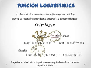 Función logarítmica
     La función inversa de la función exponencial se
 llama el “logaritmo en base a de x ”, y se denota por




                                     ¿Por qué es
                                      inversa?




       Ejemplos:




Importante: No existe el logaritmo en cualquier base de un número
                          negativo o cero.
 