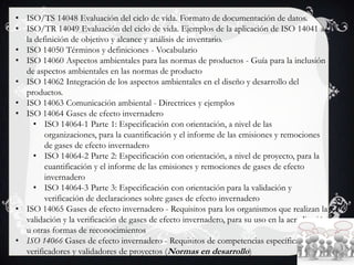 • ISO/TS 14048 Evaluación del ciclo de vida. Formato de documentación de datos.
• ISO/TR 14049 Evaluación del ciclo de vida. Ejemplos de la aplicación de ISO 14041 a
la definición de objetivo y alcance y análisis de inventario.
• ISO 14050 Términos y definiciones - Vocabulario
• ISO 14060 Aspectos ambientales para las normas de productos - Guía para la inclusión
de aspectos ambientales en las normas de producto
• ISO 14062 Integración de los aspectos ambientales en el diseño y desarrollo del
productos.
• ISO 14063 Comunicación ambiental - Directrices y ejemplos
• ISO 14064 Gases de efecto invernadero
• ISO 14064-1 Parte 1: Especificación con orientación, a nivel de las
organizaciones, para la cuantificación y el informe de las emisiones y remociones
de gases de efecto invernadero
• ISO 14064-2 Parte 2: Especificación con orientación, a nivel de proyecto, para la
cuantificación y el informe de las emisiones y remociones de gases de efecto
invernadero
• ISO 14064-3 Parte 3: Especificación con orientación para la validación y
verificación de declaraciones sobre gases de efecto invernadero
• ISO 14065 Gases de efecto invernadero - Requisitos para los organismos que realizan la
validación y la verificación de gases de efecto invernadero, para su uso en la acreditación
u otras formas de reconocimientos
• ISO 14066 Gases de efecto invernadero - Requisitos de competencias específicas para
verificadores y validadores de proyectos (Normas en desarrollo)
 