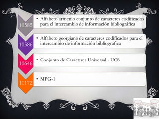 10585
• Alfabeto armenio conjunto de caracteres codificados
para el intercambio de información bibliográfica
10586
• Alfabeto georgiano de caracteres codificados para el
intercambio de información bibliográfica
10646
• Conjunto de Caracteres Universal - UCS
11172
• MPG-1
 