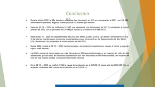 Conclusion
es
 Durante el año 2022, la MM directas e indirectas han disminuido en 41% en comparación al 2021, con 5,6 MM
semanales en promedio, llegando a tener picos de 12 muertes por semana.
 Hasta la SE 18 – 2023, se notificaron 91 MM, que representa una disminución de 20,2 % comparado al mismo
periodo del 2022, con un promedio de 5,1 MM por semana y un máximo de 9 MM (SE 4).
 Hasta la SE 18 – 2023, los departamentos de Lima, San Martín, Loreto, Junín y La Libertad concentraron el 46.2
% del total de muertes según ocurrencia, presentándose mayor incremento en los departamentos de San Martín
(+5) y Amazonas (+4) comparado al mismo periodo del año 2022.
 Desde 2022 y hasta la SE 18 – 2023, las hemorragias y los trastornos hipertensivos, ocupan el primer y segundo
lugar a nivel nacional.
 Las MM a causa de hemorragias son más frecuentes en MM extrainstitucionales y en mujeres del ciclo de vida
adolescente; por otro lado, los trastornos hipertensivos son más frecuentes en MM institucionales y en mujeres del
ciclo de vida mujeres adultas, comparado al promedio nacional.
 En la SE 16 – 2023, se notificó 01 MM a causa de la infección por la COVID-19, desde abril del 2022 (SE 14), no
se tenían notificadas MM a causa de la infección por la COVID-19.
 
