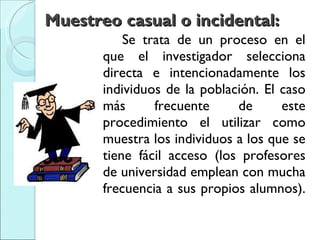 Muestreo casual o incidental:  Se trata de un proceso en el que el investigador selecciona directa e intencionadamente los individuos de la población. El caso más frecuente de este procedimiento el utilizar como muestra los individuos a los que se tiene fácil acceso (los profesores de universidad emplean con mucha frecuencia a sus propios alumnos).  
