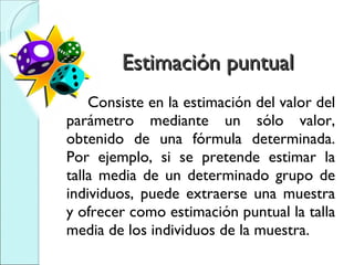 Estimación puntual  Consiste en la estimación del valor del parámetro mediante un sólo valor, obtenido de una fórmula determinada. Por ejemplo, si se pretende estimar la talla media de un determinado grupo de individuos, puede extraerse una muestra y ofrecer como estimación puntual la talla media de los individuos de la muestra. 