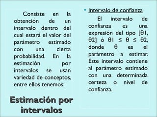 Estimación por intervalos Consiste en la obtención de un intervalo dentro del cual estará el valor del parámetro estimado con una cierta probabilidad. En la estimación por intervalos se usan variedad de conceptos, entre ellos tenemos: Intervalo de confianza El intervalo de confianza es una expresión del tipo [θ1, θ2] ó θ1 ≤ θ ≤ θ2, donde θ es el parámetro a estimar. Este intervalo contiene al parámetro estimado con una determinada certeza o nivel de confianza. 