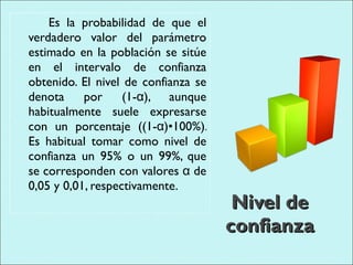 Nivel de confianza Es la probabilidad de que el verdadero valor del parámetro estimado en la población se sitúe en el intervalo de confianza obtenido. El nivel de confianza se denota por (1-α), aunque habitualmente suele expresarse con un porcentaje ((1-α)•100%). Es habitual tomar como nivel de confianza un 95% o un 99%, que se corresponden con valores α de 0,05 y 0,01, respectivamente. 