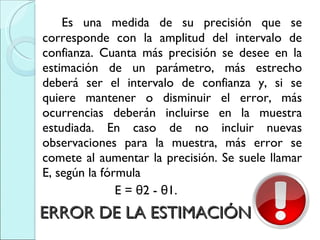 ERROR DE LA ESTIMACIÓN Es una medida de su precisión que se corresponde con la amplitud del intervalo de confianza. Cuanta más precisión se desee en la estimación de un parámetro, más estrecho deberá ser el intervalo de confianza y, si se quiere mantener o disminuir el error, más ocurrencias deberán incluirse en la muestra estudiada. En caso de no incluir nuevas observaciones para la muestra, más error se comete al aumentar la precisión. Se suele llamar E, según la fórmula  E = θ2 - θ1. 