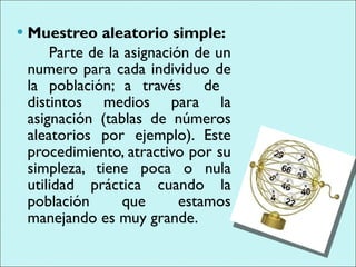 Muestreo aleatorio simple:  Parte de la asignación de un numero para cada individuo de la población; a través  de  distintos medios para la asignación (tablas de números aleatorios por ejemplo). Este procedimiento, atractivo por su simpleza, tiene poca o nula utilidad práctica cuando la población que estamos manejando es muy grande.  