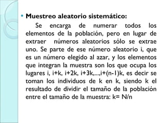 Muestreo aleatorio sistemático:  Se encarga de numerar todos los elementos de la población, pero en lugar de extraer  números aleatorios sólo se extrae uno. Se parte de ese número aleatorio i, que es un número elegido al azar, y los elementos que integran la muestra son los que ocupa los lugares i, i+k, i+2k, i+3k,...,i+(n-1)k, es decir se toman los individuos de k en k, siendo k el resultado de dividir el tamaño de la población entre el tamaño de la muestra: k= N/n 