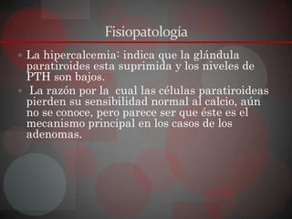 Fisiopatología
 La hipercalcemia: indica que la glándula
  paratiroides esta suprimida y los niveles de
  PTH son bajos.
 La razón por la cual las células paratiroideas
  pierden su sensibilidad normal al calcio, aún
  no se conoce, pero parece ser que éste es el
  mecanismo principal en los casos de los
  adenomas.
 