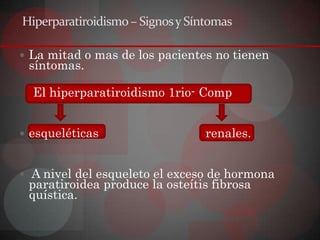 Hiperparatiroidismo – Signos y Síntomas

 La mitad o mas de los pacientes no tienen
 síntomas.

  El hiperparatiroidismo 1rio- Comp


 esqueléticas                    renales.


 A nivel del esqueleto el exceso de hormona
 paratiroidea produce la osteítis fibrosa
 quística.
 