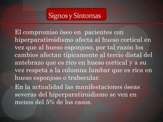 Signos y Síntomas

  El compromiso óseo en pacientes con
  hiperparatiroidismo afecta al hueso cortical en
  vez que al hueso esponjoso, por tal razón los
  cambios afectan típicamente al tercio distal del
  antebrazo que es rico en hueso cortical y a su
  vez respeta a la columna lumbar que es rica en
  hueso esponjoso o trabecular.
 En la actualidad las manifestaciones óseas
  severas del hiperparatiroidismo se ven en
  menos del 5% de los casos.
 