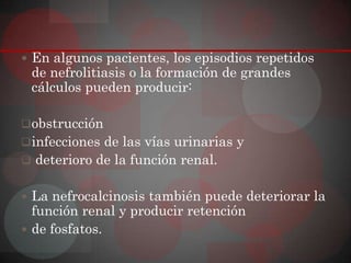  En algunos pacientes, los episodios repetidos
 de nefrolitiasis o la formación de grandes
 cálculos pueden producir:

obstrucción
infecciones de las vías urinarias y
 deterioro de la función renal.


 La nefrocalcinosis también puede deteriorar la
  función renal y producir retención
 de fosfatos.
 