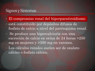 Signos y Síntomas
 El compromiso renal del hiperparatiroidismo
 está constituido por depósitos difusos de
  fosfato de calcio a nivel del parénquima renal.
 Se produce una hipercalciuria con una
  excreción de calcio en orina de 24 horas >250
  mg en mujeres y >300 mg en varones.
 Los cálculos renales suelen ser de oxalato
  cálcico o fosfato cálcico.
 