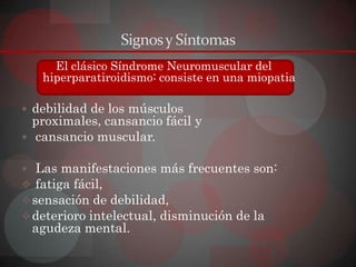 Signos y Síntomas
     El clásico Síndrome Neuromuscular del
   hiperparatiroidismo: consiste en una miopatia

 debilidad de los músculos
  proximales, cansancio fácil y
 cansancio muscular.

 Las manifestaciones más frecuentes son:
 fatiga fácil,
 sensación de debilidad,
 deterioro intelectual, disminución de la
 agudeza mental.
 
