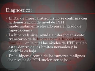 Diagnostico :
 El Dx. de hiperparatiroidismo se confirma con
  la demostración de nivel de PTH
  inadecuadamente elevado para el grado de
  hipercalcemia .
 La hipercalciúria ayuda a diferenciar a este
  transtorno de la hipercalcemia hipocalciúria
  familiar , en la cual los niveles de PTH suelen
  estar dentro de los límites normales y la
  calciúria es baja .
 En la hipercalcemia de los tumores malignos
  los niveles de PTH suelen ser bajos .
 