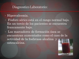 Diagnostico Laboratorio:

 Hipercalcemia.
 Fósforo sérico está en el rango normal bajo.
  En un tercio de los pacientes se encuentra
  francamente bajo.
 Los marcadores de formación ósea se
  encuentran aumentados como el caso de la
  actividad de la fosfatasa alcalina y
  osteocalcina.
 