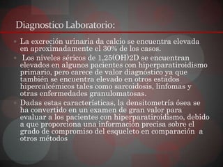 Diagnostico Laboratorio:
 La excreción urinaria da calcio se encuentra elevada
  en aproximadamente el 30% de los casos.
 Los niveles séricos de 1,25(OH)2D se encuentran
  elevados en algunos pacientes con hiperparatiroidismo
  primario, pero carece de valor diagnóstico ya que
  también se encuentra elevado en otros estados
  hipercalcémicos tales como sarcoidosis, linfomas y
  otras enfermedades granulomatosas.
 Dadas estas características, la densitometría ósea se
  ha convertido en un examen de gran valor para
  evaluar a los pacientes con hiperparatiroidismo, debido
  a que proporciona una información precisa sobre el
  grado de compromiso del esqueleto en comparación a
  otros métodos
 