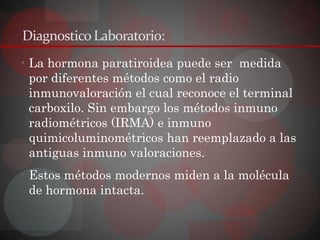 Diagnostico Laboratorio:
• La hormona paratiroidea puede ser medida
  por diferentes métodos como el radio
  inmunovaloración el cual reconoce el terminal
  carboxilo. Sin embargo los métodos inmuno
  radiométricos (IRMA) e inmuno
  quimicoluminométricos han reemplazado a las
  antiguas inmuno valoraciones.
• Estos métodos modernos miden a la molécula
  de hormona intacta.
 