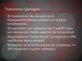 Tratamiento Quirúrgico:
 El tratamiento de elección en el
  hiperparatiroidismo primario es la para
  tiroidectomía.
 En pacientes con calcemias de 1 mg/dl o mas
  por encima del limite superior de normalidad.
 Hipercalciuria (excreción de Ca superior a 400
  mg/día con dieta normal).
 Reducción en el aclaramiento de creatinina =>
  30% respecto a sujetos normales.
 