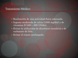 Tratamiento Médico:


     Realización de una actividad física adecuada.
     Ingesta moderada de calcio (1000 mg/día) y de
      vitamina D (400 – 600 UI/día).
     Evitar la utilización de diuréticos tiazidicos y de
      carbonato de litio.
     Evitar el reposo prolongado.
 