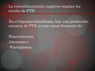  La retroalimentación negativa regulan los
 niveles de PTH

 En el hiperparatiroidismo, hay una producción
 excesiva de PTH es una causa frecuente de:

 Hipercalcemia
 Adenomas e
 Hiperplasias.
 