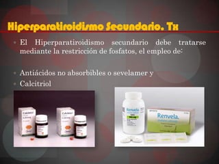 Hiperparatiroidismo Secundario. Tx
  El Hiperparatiroidismo secundario debe tratarse
   mediante la restricción de fosfatos, el empleo de:

  Antiácidos no absorbibles o sevelamer y
  Calcitriol
 