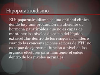 Hipoparatiroidismo
 El hipoparatiroidismo es una entidad clínica
 donde hay una producción insuficiente de
 hormona paratiroidea que no es capaz de
 mantener los niveles de calcio del líquido
 extracelular dentro de los rangos normales o
 cuando las concentraciones séricas de PTH no
 es capaz de ejercer su función a nivel de los
 órganos efectores para mantener el calcio
 dentro de los niveles normales.
 