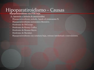 Hipoparatiroidismo – Causas
 Hipoparatiroidismo con PTH baja.
  A- Agenesia o Aplasia de paratiroides:
  Hipoparatiroidismo aislado, ligado al cromosoma X.
  Hipoparatiroidismo autosomico Recesivo.
  Sindrome de DiGeorge.
  Sindrome de Kenny-Caffey.
  Sindrome de Keams-Sayre.
  Sindrome de Barakat.
  Hipoparatiroidismo con estatura baja, retraso intelectual y convulsiones.
 