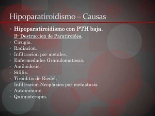 Hipoparatiroidismo – Causas
 Hipoparatiroidismo con PTH baja.
  B- Destruccion de Paratiroides.
 Cirugia.
 Radiacion.
 Infiltracion por metales,
 Enfermedades Granulomatosas.
 Amiloidosis.
 Sifilis.
 Tiroiditis de Riedel.
 Infiltracion Neoplasica por metastasis.
 Autoinmune.
 Quimioterapia.
 