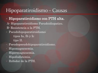 Hipoparatiroidismo – Causas
 Hipoparatiroidismo con PTH alta.
 A- Hipoparatiroidismo Pseudoidiopatico.
 B- Resistencia a la PTH.
 Pseudohipoparatiroidismo;
     tipos Ia, Ib y Ic
     tipo II.
 Pseudopseudohipoparatiroidismo.
 Hipomagnesemia.
 Hipermagnesemia.
 Hipofosfatemia,
 Ihibidor de la PTH.
 