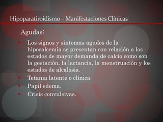 Hipoparatiroidismo – Manifestaciones Clínicas

       Agudas:
        Los signos y síntomas agudos de la
         hipocalcemia se presentan con relación a los
         estados de mayor demanda de calcio como son
         la gestación, la lactancia, la menstruación y los
         estados de alcalosis.
        Tetania latente o clínica
        Papil edema.
        Crisis convulsivas.
 