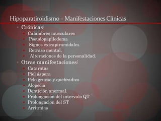 Hipoparatiroidismo – Manifestaciones Clínicas
   Crónicas:
     Calambres musculares
     Pseudopapiledema
     Signos extrapiramidales
     Retraso mental.
     Alteraciones de la personalidad.
   Otras manifestaciones:
     Cataratas
     Piel áspera
     Pelo grueso y quebradizo
     Alopecia
     Dentición anormal.
     Prolongacion del intervalo QT
     Prolongacion del ST
     Arritmias
 