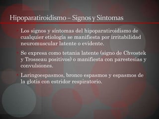 Hipoparatiroidismo – Signos y Síntomas
  • Los signos y síntomas del hipoparatiroidismo de
    cualquier etiología se manifiesta por irritabilidad
    neuromuscular latente o evidente.
  • Se expresa como tetania latente (signo de Chvostek
    y Trosseau positivos) o manifiesta con parestesias y
    convulsiones.
  • Laringoespasmos, bronco espasmos y espasmos de
    la glotis con estridor respiratorio.
 