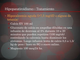 Hipoparatiroidismo – Tratamiento
 Hipocalcemia aguda (>7,5 mg/dl) o signos de
 tetania:
   Calcio EV 100 ml
   Gluconato de calcio en ampollas diluidas en una
    infusión de dextrosa al 5% durante 10 a 20
    minutos que pueden repetirse (100 mg/oh)
    controlando la calcemia hasta disminuir los
    síntomas. Luego infusion lenta de calcio 0,5 a 1,5/
    kg de peso / hora en SG o suero salino.
   Magnesio 100 meq/24 hs.
 
