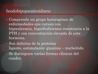 Seudohipoparatiroidismo
 Comprende un grupo heterogéneo de
  enfermedades que cursan con
  hipocalcemia, hiperfosfatemia resistencia a la
  PTH y con concentración elevada de esta
  hormona.
 Son defectos de la proteína
  ligante, estimulante: guanina – nucleótido.
 Se distinguen varias formas clínicas del
  cuadro.
 
