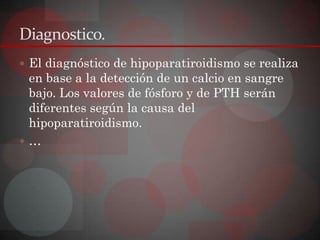Diagnostico.
 El diagnóstico de hipoparatiroidismo se realiza
 en base a la detección de un calcio en sangre
 bajo. Los valores de fósforo y de PTH serán
 diferentes según la causa del
 hipoparatiroidismo.
…
 
