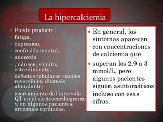 La hipercalciemia
 Puede producir :             En general, los
 fatiga,                       síntomas aparecen
 depresión,
                                con concentraciones
 confusión mental,
 anorexia
                                de calciemia que
 , náusea, vómito,            superan los 2.9 a 3
  estreñimiento,                mmol/L, pero
 defectos tubulares renales
  reversibles, diuresis         algunos pacientes
  abundante,                    siguen asintomáticos
 acortamiento del intervalo    incluso con esas
  QT en el electrocardiograma
  y, en algunos pacientes,      cifras.
  arritmias cardiacas.
 