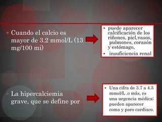  puede aparecer
 Cuando el calcio es         calcificación de los
                              ríñones, piel,vasos,
 mayor de 3.2 mmol/L (13       pulmones, corazón
 mg/100 mi)                   y estómago,
                             insuficiencia renal




                             Una cifra de 3.7 a 4.5
 La hipercalciemia           mmol/L .o más, es
                              una urgencia médica;
 grave, que se define por     pueden aparecer
                              coma y paro cardiaco.
 