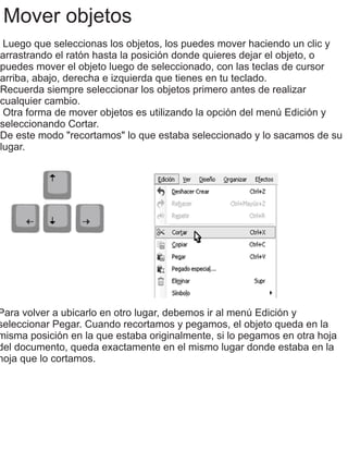 Mover objetos
Luego que seleccionas los objetos, los puedes mover haciendo un clic y
arrastrando el ratón hasta la posición donde quieres dejar el objeto, o
puedes mover el objeto luego de seleccionado, con las teclas de cursor
arriba, abajo, derecha e izquierda que tienes en tu teclado.
Recuerda siempre seleccionar los objetos primero antes de realizar
cualquier cambio.
Otra forma de mover objetos es utilizando la opción del menú Edición y
seleccionando Cortar.
De este modo "recortamos" lo que estaba seleccionado y lo sacamos de su
lugar.
Para volver a ubicarlo en otro lugar, debemos ir al menú Edición y
seleccionar Pegar. Cuando recortamos y pegamos, el objeto queda en la
misma posición en la que estaba originalmente, si lo pegamos en otra hoja
del documento, queda exactamente en el mismo lugar donde estaba en la
hoja que lo cortamos.
 