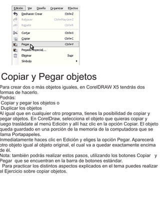 Copiar y Pegar objetos
Para crear dos o más objetos iguales, en CorelDRAW X5 tendrás dos
formas de hacerlo.
Podrás:
Copiar y pegar los objetos o
Duplicar los objetos
Al igual que en cualquier otro programa, tienes la posibilidad de copiar y
pegar objetos. En CorelDraw, selecciona el objeto que quieras copiar y
luego trasládate al menú Edición y allí haz clic en la opción Copiar. El objeto
queda guardado en una porción de la memoria de la computadora que se
llama Portapapeles.
Inmediatamente haces clic en Edición y eliges la opción Pegar. Aparecerá
otro objeto igual al objeto original, el cual va a quedar exactamente encima
de él.
Nota: también podrás realizar estos pasos, utilizando los botones Copiar y
Pegar que se encuentran en la barra de botones estándar.
Para practicar los distintos aspectos explicados en el tema puedes realizar
el Ejercicio sobre copiar objetos.
 