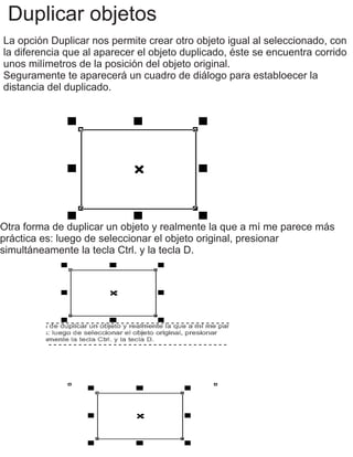 Duplicar objetos
La opción Duplicar nos permite crear otro objeto igual al seleccionado, con
la diferencia que al aparecer el objeto duplicado, éste se encuentra corrido
unos milímetros de la posición del objeto original.
Seguramente te aparecerá un cuadro de diálogo para establoecer la
distancia del duplicado.
Otra forma de duplicar un objeto y realmente la que a mí me parece más
práctica es: luego de seleccionar el objeto original, presionar
simultáneamente la tecla Ctrl. y la tecla D.
 