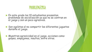 PROBLEMÁTICA 
 En este grado los 10 estudiantes presentan 
problemas de socialización ya que no se centran en 
el juego y son un poco agresivos. 
 Son egoístas al no compartir los diferentes juguetes 
durante el juego. 
 Muestran agresividad en el juego, acciones como: 
golpes, empujones, insultos, entre otros. 
 