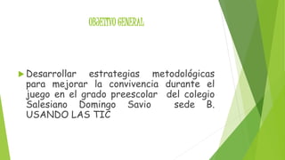 OBJETIVO GENERAL 
 Desarrollar estrategias metodológicas 
para mejorar la convivencia durante el 
juego en el grado preescolar del colegio 
Salesiano Domingo Savio sede B. 
USANDO LAS TIC 
 