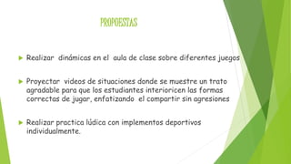 PROPUESTAS 
 Realizar dinámicas en el aula de clase sobre diferentes juegos 
 Proyectar videos de situaciones donde se muestre un trato 
agradable para que los estudiantes interioricen las formas 
correctas de jugar, enfatizando el compartir sin agresiones 
 Realizar practica lúdica con implementos deportivos 
individualmente. 
 