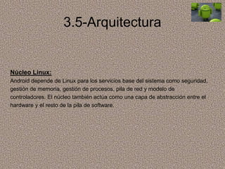 3.5-Arquitectura
Núcleo Linux:
Android depende de Linux para los servicios base del sistema como seguridad,
gestión de memoria, gestión de procesos, pila de red y modelo de
controladores. El núcleo también actúa como una capa de abstracción entre el
hardware y el resto de la pila de software.
 