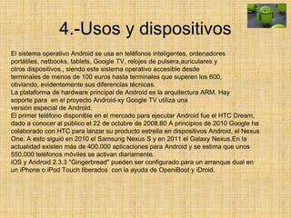4.-Usos y dispositivos
El sistema operativo Android se usa en teléfonos inteligentes, ordenadores
portátiles, netbooks, tablets, Google TV, relojes de pulsera,auriculares y
otros dispositivos., siendo este sistema operativo accesible desde
terminales de menos de 100 euros hasta terminales que superen los 600,
obviando, evidentemente sus diferencias técnicas.
La plataforma de hardware principal de Android es la arquitectura ARM. Hay
soporte para en el proyecto Android-xy Google TV utiliza una
versión especial de Android.
El primer teléfono disponible en el mercado para ejecutar Android fue el HTC Dream,
dado a conocer al público el 22 de octubre de 2008.80 A principios de 2010 Google ha
colaborado con HTC para lanzar su producto estrella en dispositivos Android, el Nexus
One. A esto siguió en 2010 el Samsung Nexus S y en 2011 el Galaxy Nexus.En la
actualidad existen más de 400.000 aplicaciones para Android y se estima que unos
550.000 teléfonos móviles se activan diariamente.
iOS y Android 2.3.3 "Gingerbread" pueden ser configurado para un arranque dual en
un iPhone o iPod Touch liberados con la ayuda de OpeniBoot y iDroid.
 