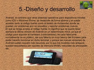 5.-Diseño y desarrollo
Android, al contrario que otros sistemas operativos para dispositivos móviles
como iOS o Windows Phone, se desarrolla de forma abierta y se puede
acceder tanto al código fuente como al listado de incidencias donde se
pueden ver problemas aún no resueltos y reportar problemas nuevos.
El que se tenga acceso al código fuente no significa que se pueda tener
siempre la última versión de Android en un determinado móvil, ya que el
código para soportar el hardware (controladores) de cada fabricante
normalmente no es público, así que faltaría un trozo básico del firmware para
poder hacerlo funcionar en dicho terminal, y porque las nuevas versiones de
Android suelen requerir más recursos, por lo que los modelos más antiguos
quedan descartados por razones de memoria (RAM), velocidad de procesador,
etc.
 